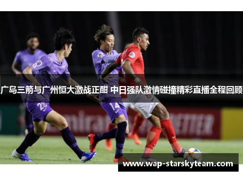 广岛三箭与广州恒大激战正酣 中日强队激情碰撞精彩直播全程回顾