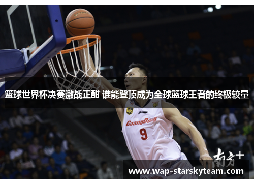 篮球世界杯决赛激战正酣 谁能登顶成为全球篮球王者的终极较量
