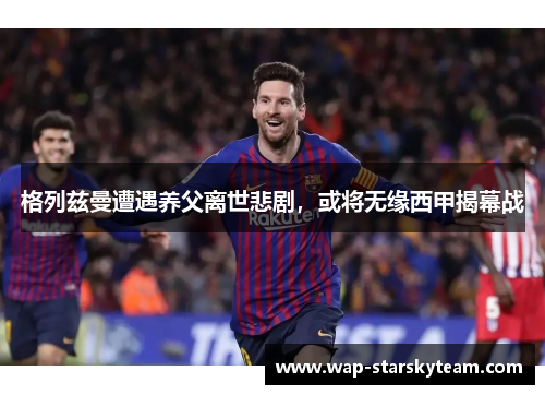 格列兹曼遭遇养父离世悲剧，或将无缘西甲揭幕战
